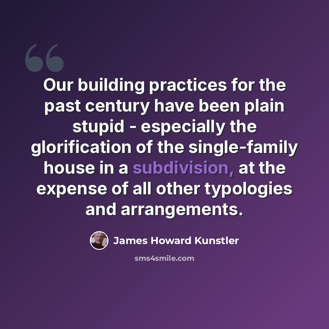 “Our building practices for the past century have been plain stupid - especially the glorification of the single-family house in a subdivision, at the expense of all other typologies and arrangements.” quote by James Howard Kunstler