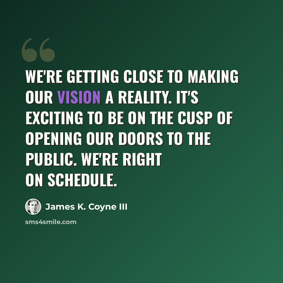 “We're getting close to making our vision a reality. It's exciting to be on the cusp of opening our doors to the public. We're right on schedule.” quote by James K. Coyne III