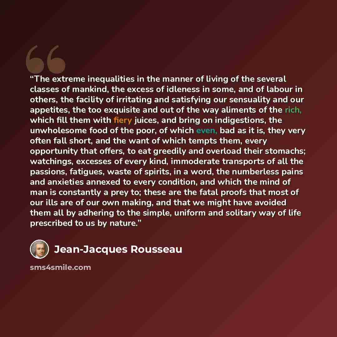 “The extreme inequalities in the manner of living of the several classes of mankind, the excess of idleness in some, and of labour in others, the facility of irritating and satisfying our sensuality and our appetites, the too exquisite and out of the way aliments of the rich, which fill them with…” quote by Jean-Jacques Rousseau