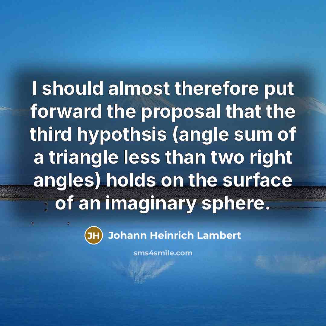“I should almost therefore put forward the proposal that the third hypothsis (angle sum of a triangle less than two right angles) holds on the surface of an imaginary sphere.” quote by Johann Heinrich Lambert