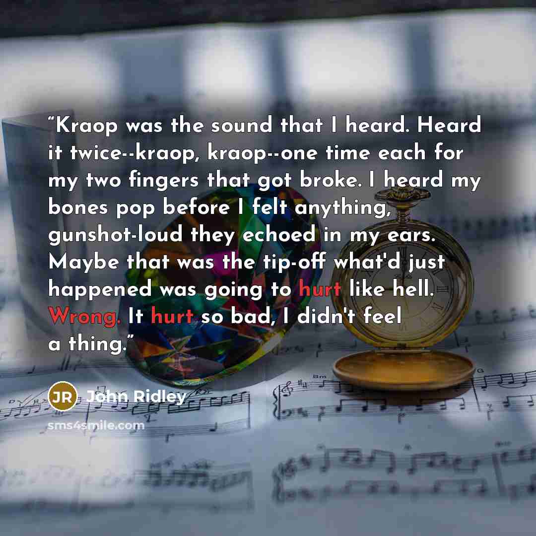 “Kraop was the sound that I heard. Heard it twice--kraop, kraop--one time each for my two fingers that got broke. I heard my bones pop before I felt anything, gunshot-loud they echoed in my ears. Maybe that was the tip-off what'd just happened was going to hurt like hell. Wrong. It hurt so bad, I…” quote by John Ridley