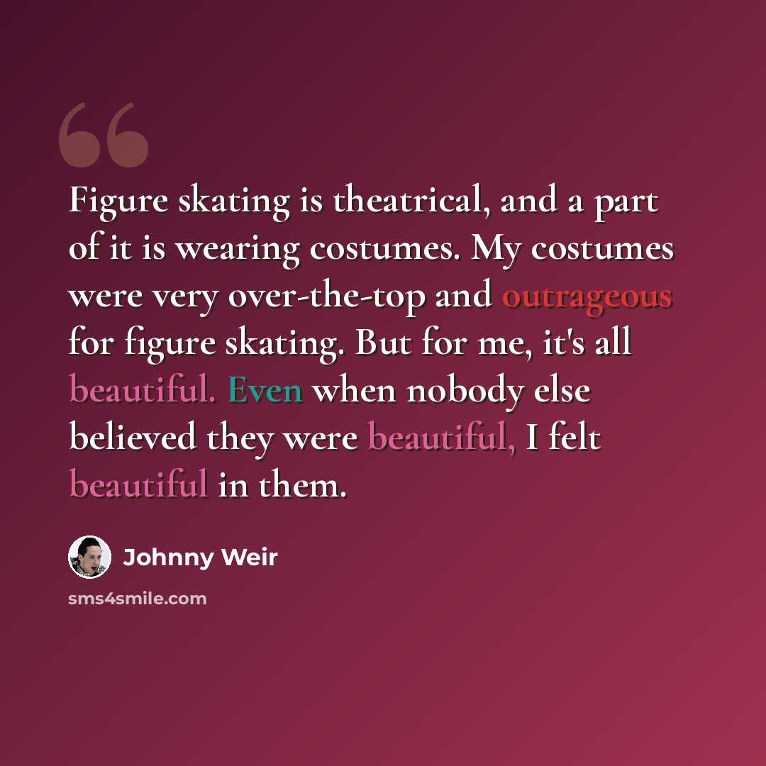 “Figure skating is theatrical, and a part of it is wearing costumes. My costumes were very over-the-top and outrageous for figure skating. But for me, it's all beautiful. Even when nobody else believed they were beautiful, I felt beautiful in them.” quote by Johnny Weir