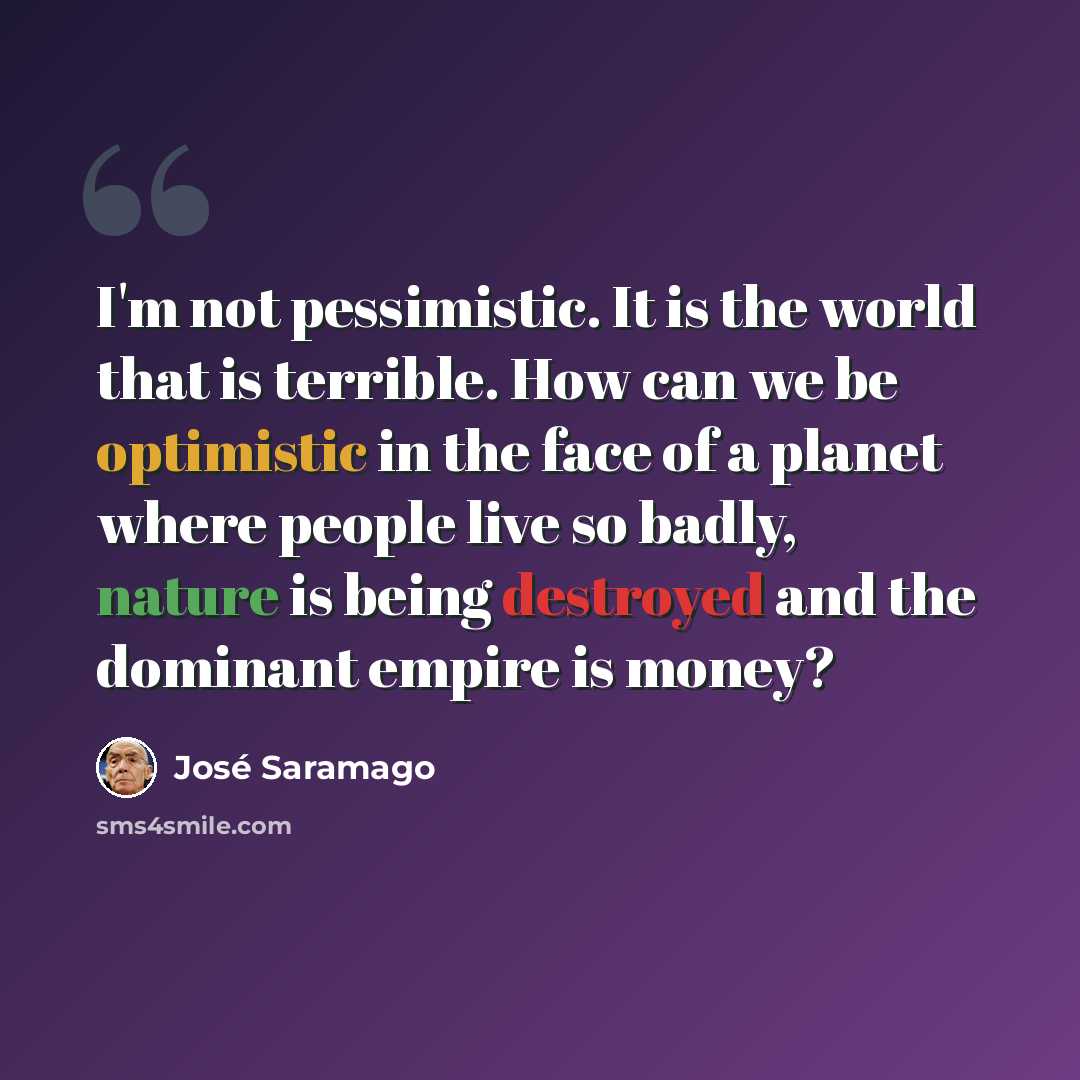 “I'm not pessimistic. It is the world that is terrible. How can we be optimistic in the face of a planet where people live so badly, nature is being destroyed and the dominant empire is money?” quote by Jose Saramago