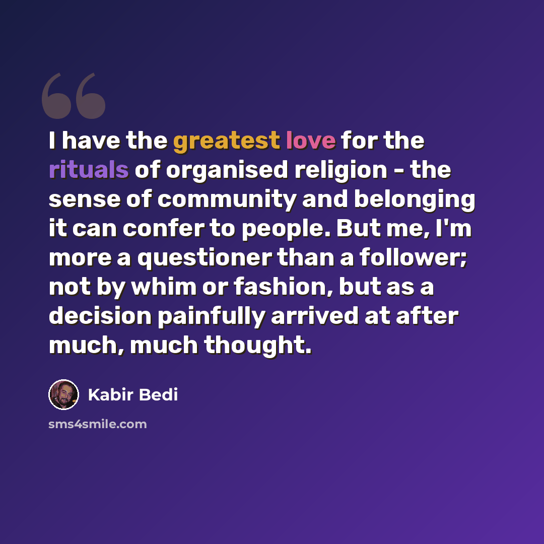 “I have the greatest love for the rituals of organised religion - the sense of community and belonging it can confer to people. But me, I'm more a questioner than a follower; not by whim or fashion, but as a decision painfully arrived at after much, much thought.” quote by Kabir Bedi