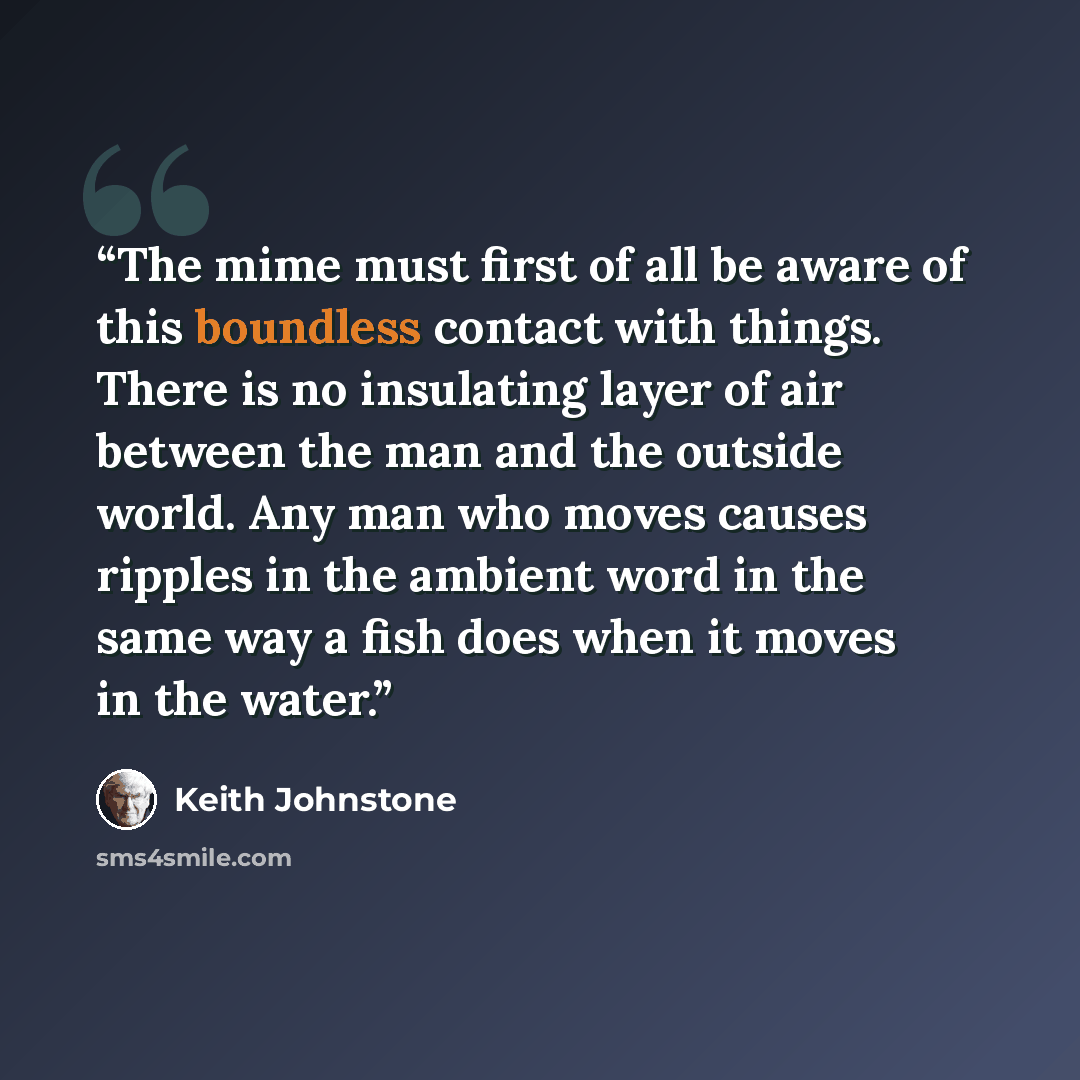 “The mime must first of all be aware of this boundless contact with things. There is no insulating layer of air between the man and the outside world. Any man who moves causes ripples in the ambient word in the same way a fish does when it moves in the water.” quote by Keith Johnstone