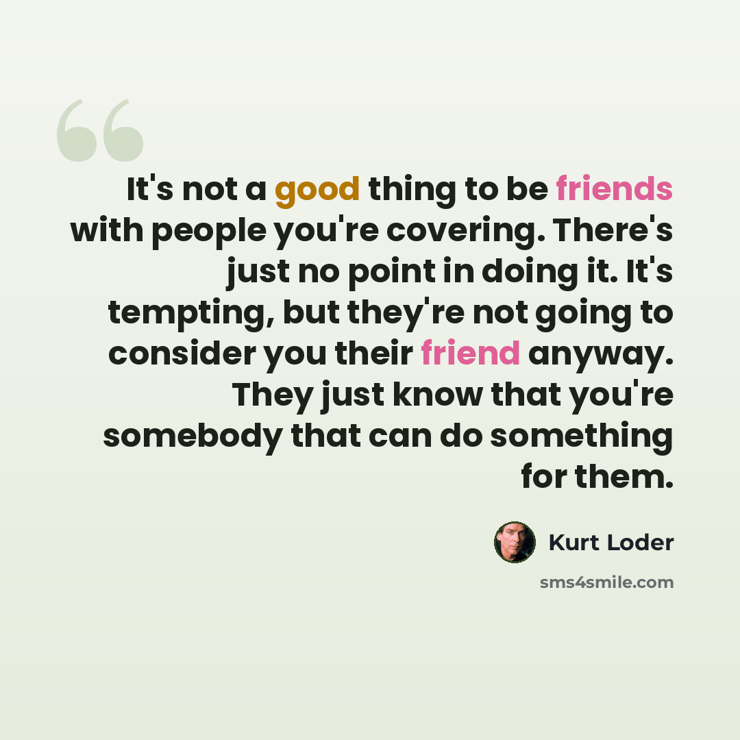 “It's not a good thing to be friends with people you're covering. There's just no point in doing it. It's tempting, but they're not going to consider you their friend anyway. They just know that you're somebody that can do something for them.” quote by Kurt Loder