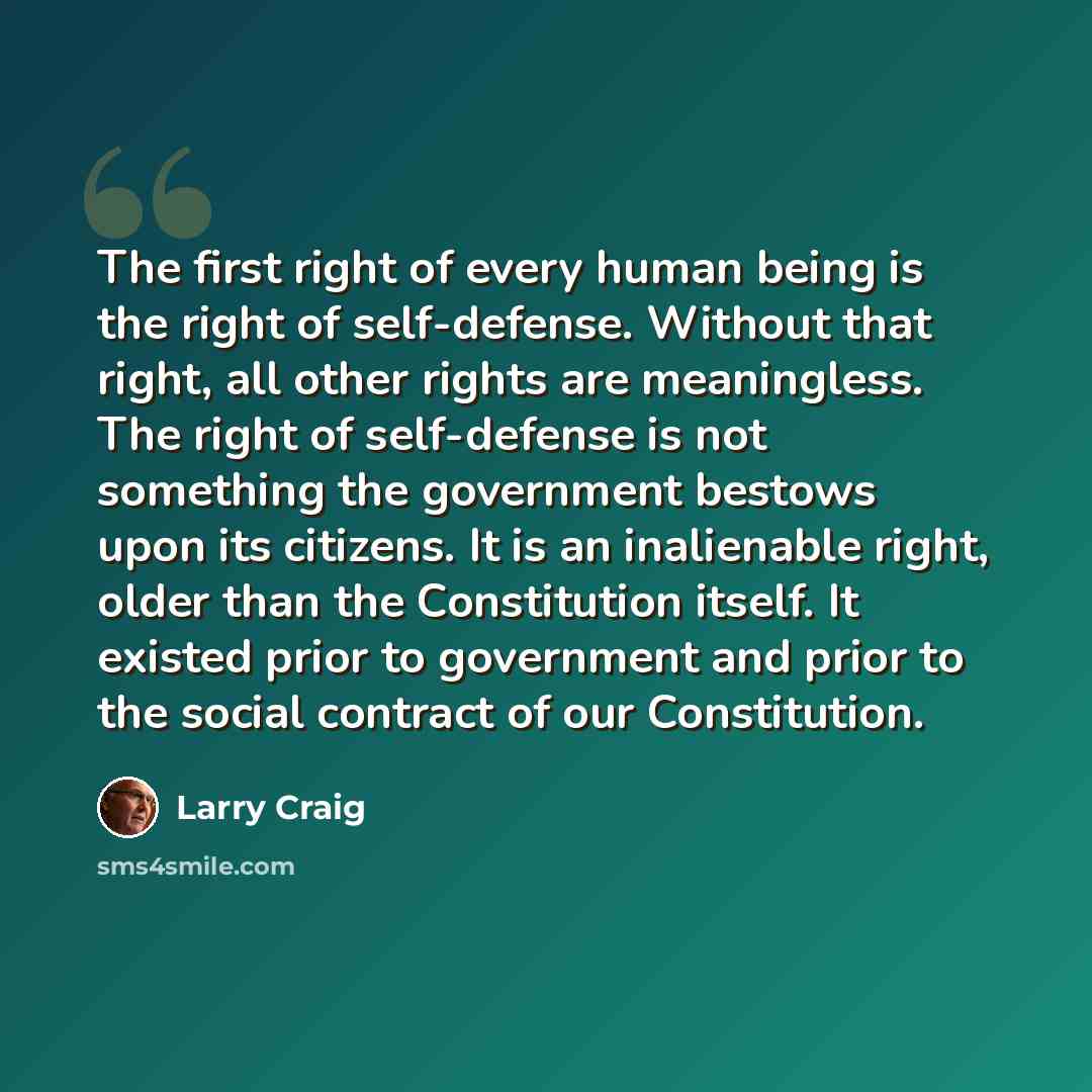 “The first right of every human being is the right of self-defense. Without that right, all other rights are meaningless. The right of self-defense is not something the government bestows upon its citizens. It is an inalienable right, older than the Constitution itself. It existed prior to…” quote by Larry Craig