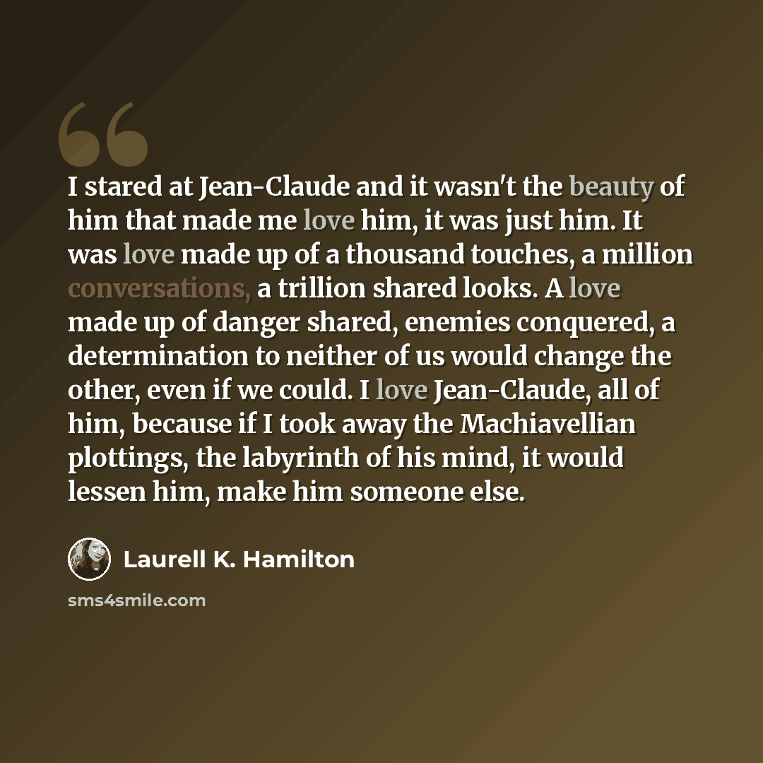 “I stared at Jean-Claude and it wasn't the beauty of him that made me love him, it was just him. It was love made up of a thousand touches, a million conversations, a trillion shared looks. A love made up of danger shared, enemies conquered, a determination to neither of us would change the other…” quote by Laurell K. Hamilton