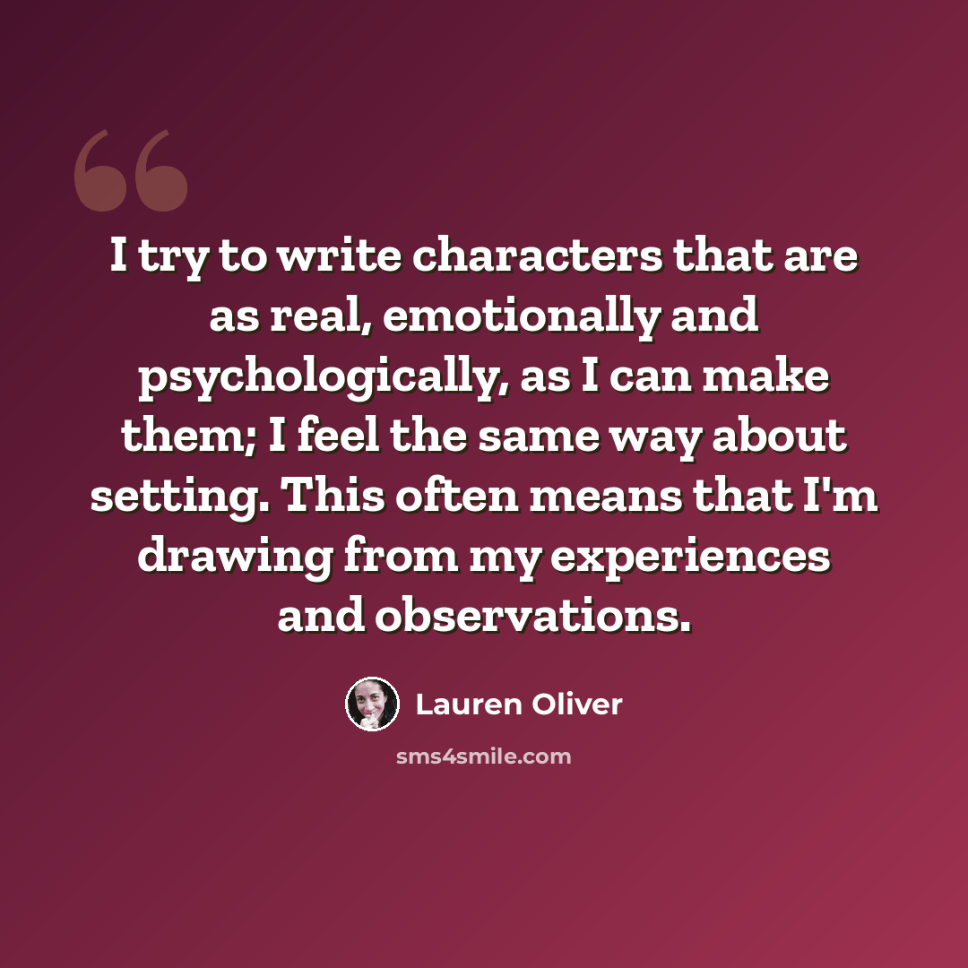 “I try to write characters that are as real, emotionally and psychologically, as I can make them; I feel the same way about setting. This often means that I'm drawing from my experiences and observations.” quote by Lauren Oliver