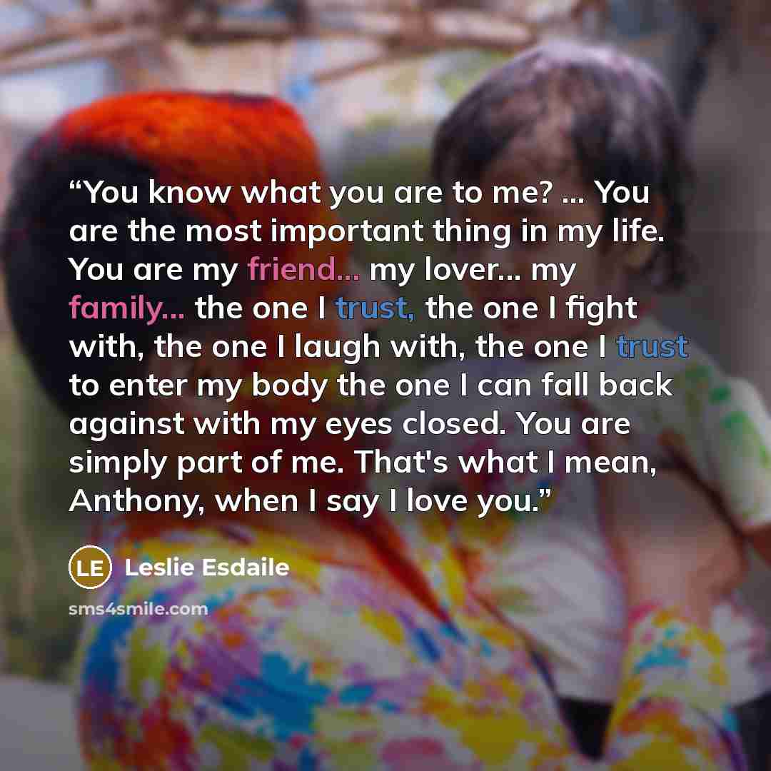 “You know what you are to me? ... You are the most important thing in my life. You are my friend... my lover... my family... the one I trust, the one I fight with, the one I laugh with, the one I trust to enter my body the one I can fall back against with my eyes closed. You are simply part of me…” quote by Leslie Esdaile