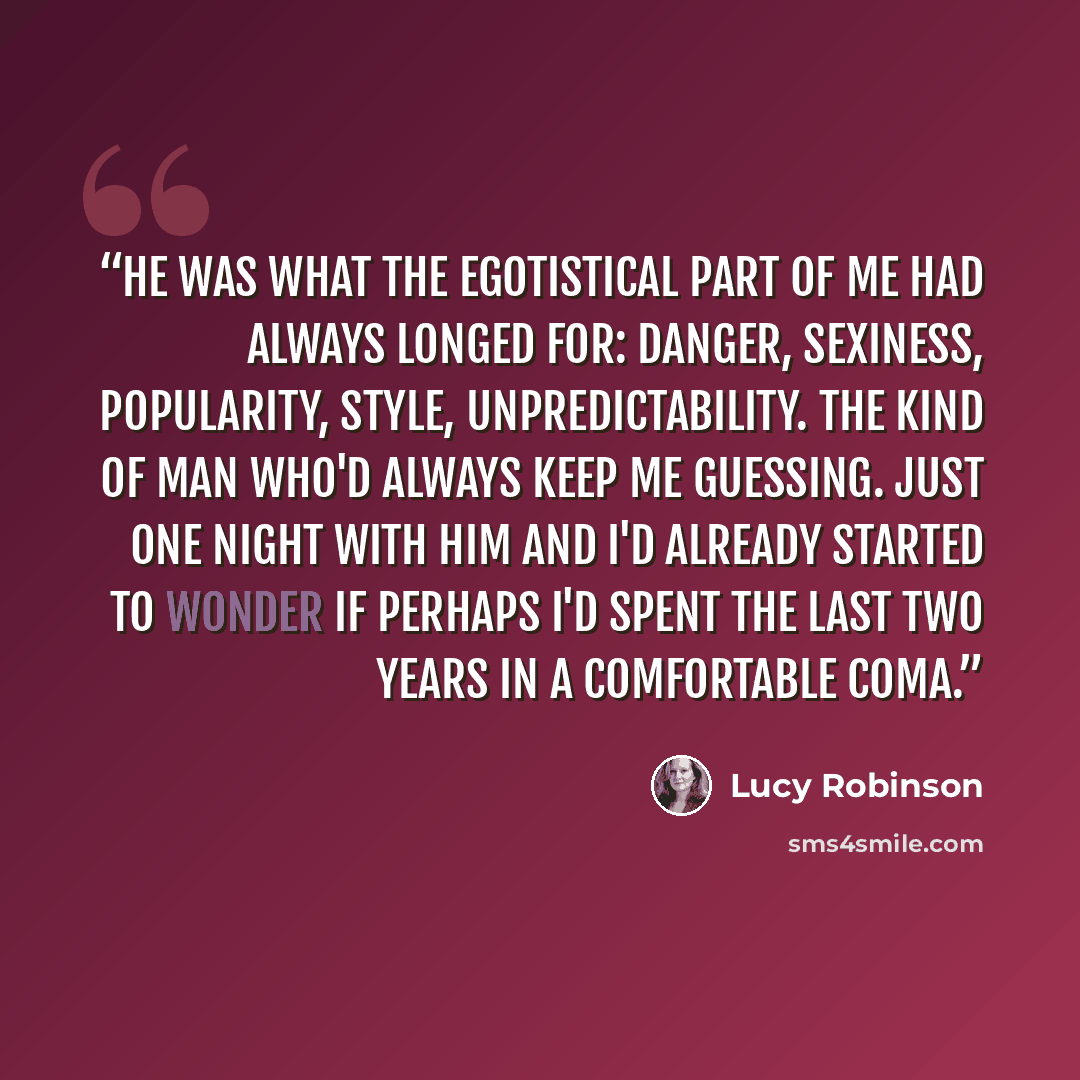 “He was what the egotistical part of me had always longed for: danger, sexiness, popularity, style, unpredictability. The kind of man who'd always keep me guessing. Just one night with him and i'd already started to wonder if perhaps i'd spent the last two years in a comfortable coma.” quote by Lucy Robinson