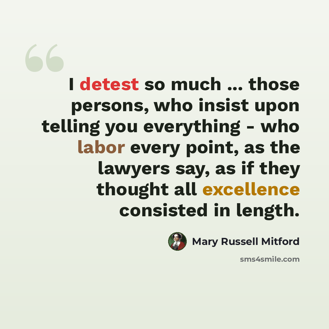 “I detest so much ... those persons, who insist upon telling you everything - who labor every point, as the lawyers say, as if they thought all excellence consisted in length.” quote by Mary Russell Mitford