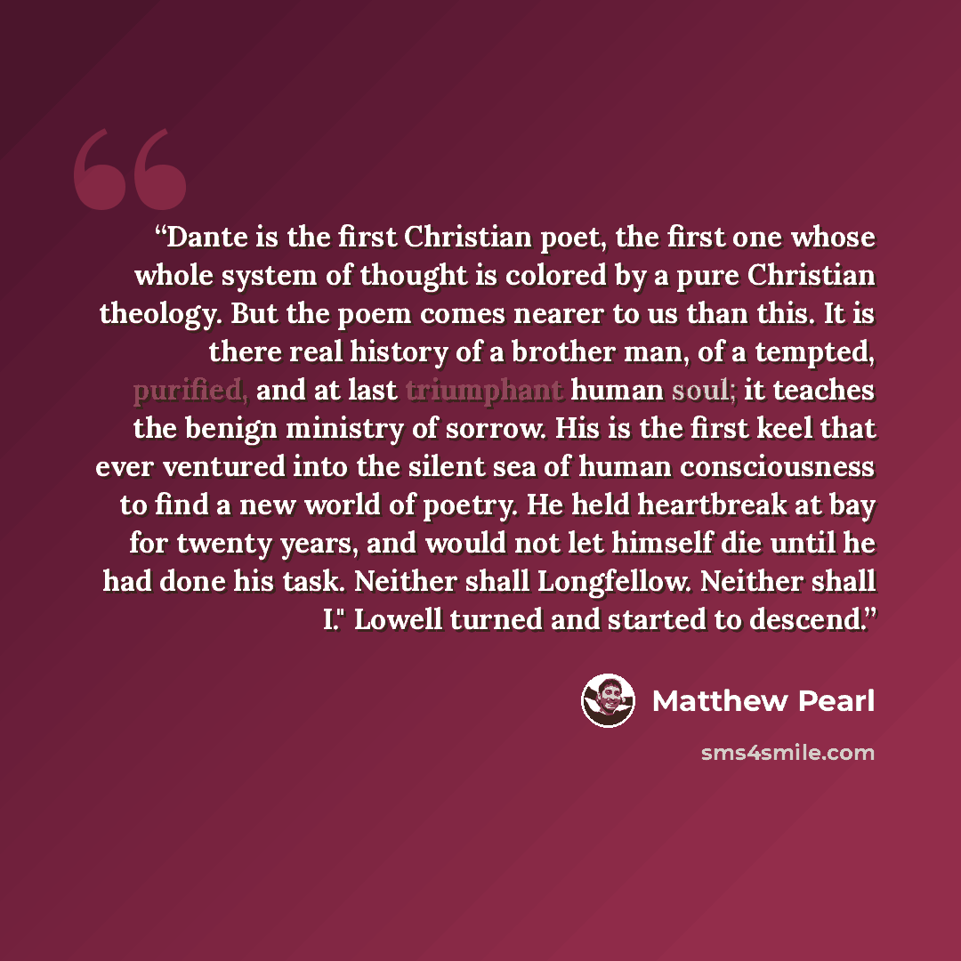 “Dante is the first Christian poet, the first one whose whole system of thought is colored by a pure Christian theology. But the poem comes nearer to us than this. It is there real history of a brother man, of a tempted, purified, and at last triumphant human soul; it teaches the benign ministry of…” quote by Matthew Pearl