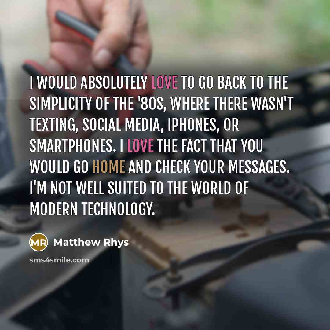 “I would absolutely love to go back to the simplicity of the '80s, where there wasn't texting, social media, iPhones, or smartphones. I love the fact that you would go home and check your messages. I'm not well suited to the world of modern technology.” quote by Matthew Rhys