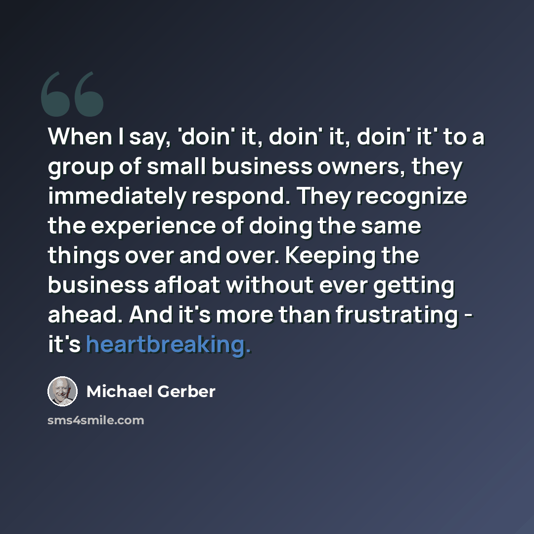 “When I say, 'doin' it, doin' it, doin' it' to a group of small business owners, they immediately respond. They recognize the experience of doing the same things over and over. Keeping the business afloat without ever getting ahead. And it's more than frustrating - it's heartbreaking.” quote by Michael Gerber
