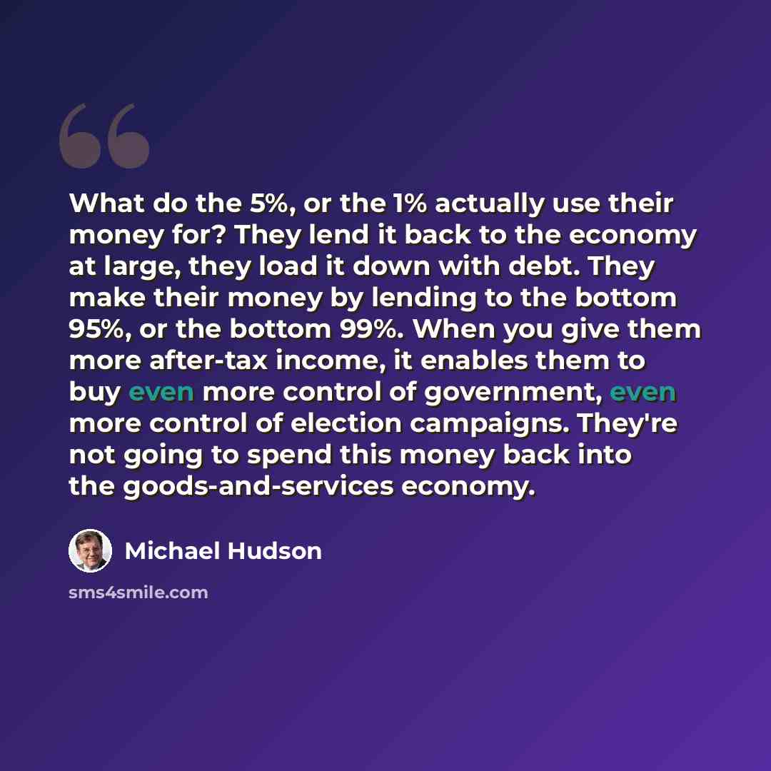 “What do the 5%, or the 1% actually use their money for? They lend it back to the economy at large, they load it down with debt. They make their money by lending to the bottom 95%, or the bottom 99%. When you give them more after-tax income, it enables them to buy even more control of government…” quote by Michael Hudson