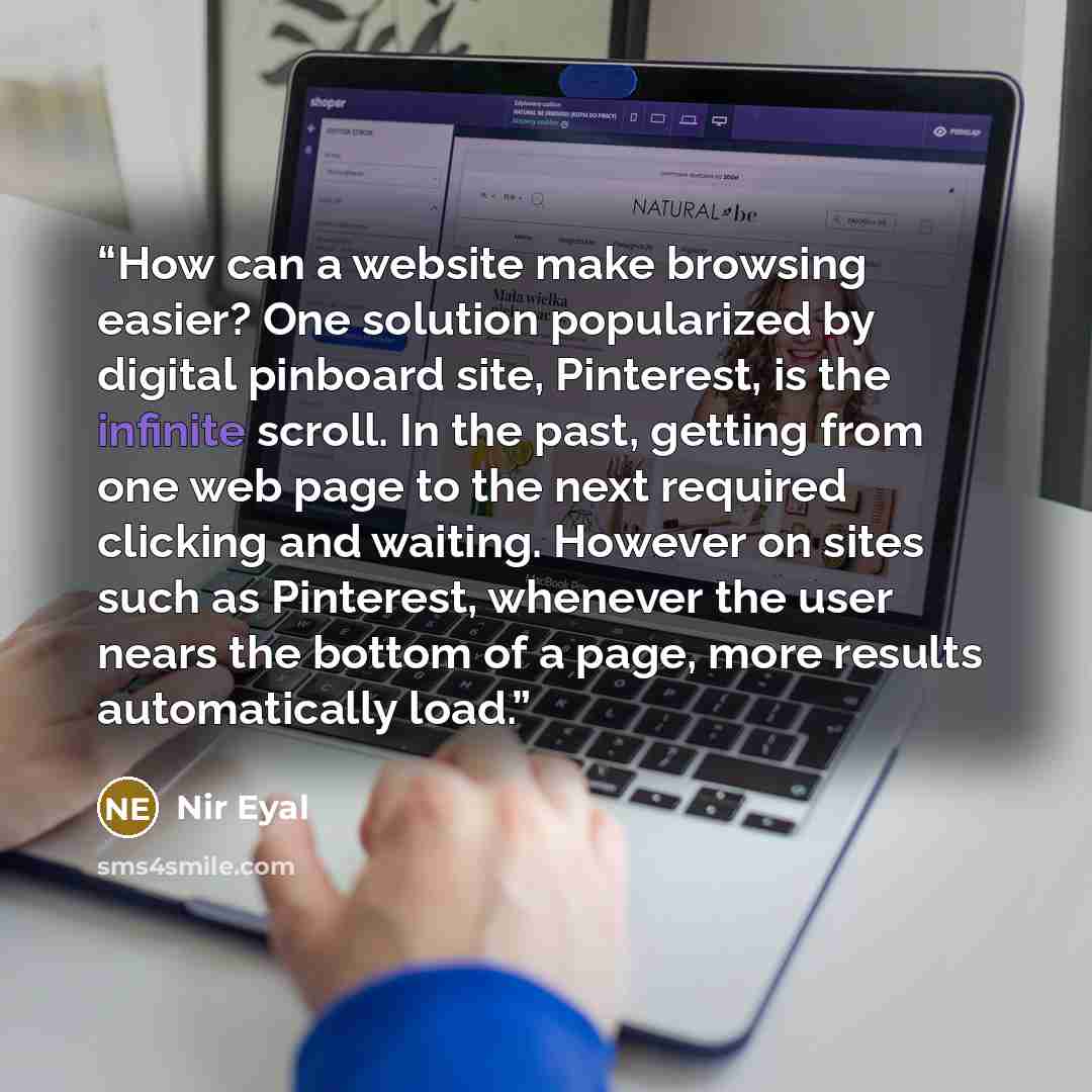 “How can a website make browsing easier? One solution popularized by digital pinboard site, Pinterest, is the infinite scroll. In the past, getting from one web page to the next required clicking and waiting. However on sites such as Pinterest, whenever the user nears the bottom of a page, more…” quote by Nir Eyal