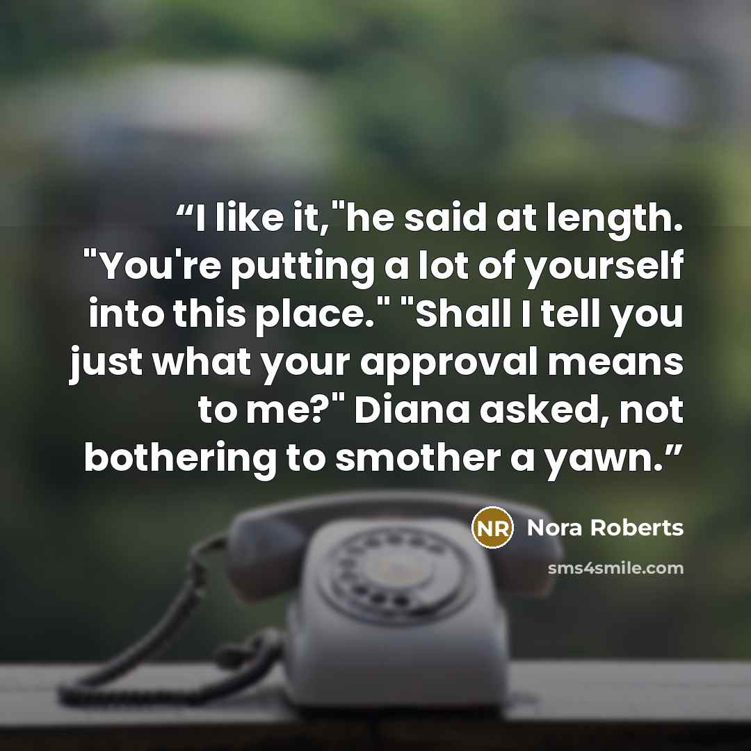 “I like it,"he said at length. "You're putting a lot of yourself into this place." "Shall I tell you just what your approval means to me?" Diana asked, not bothering to smother a yawn.” quote by Nora Roberts