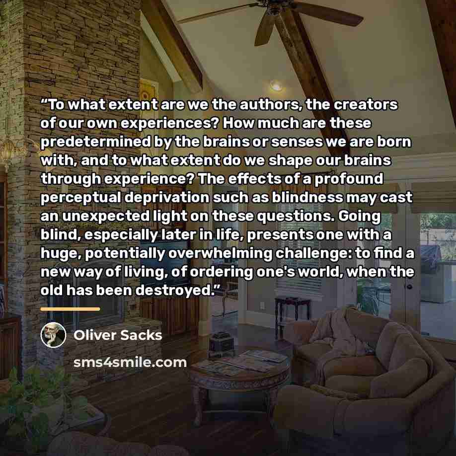“To what extent are we the authors, the creators of our own experiences? How much are these predetermined by the brains or senses we are born with, and to what extent do we shape our brains through experience? The effects of a profound perceptual deprivation such as blindness may cast an unexpected…” quote by Oliver Sacks