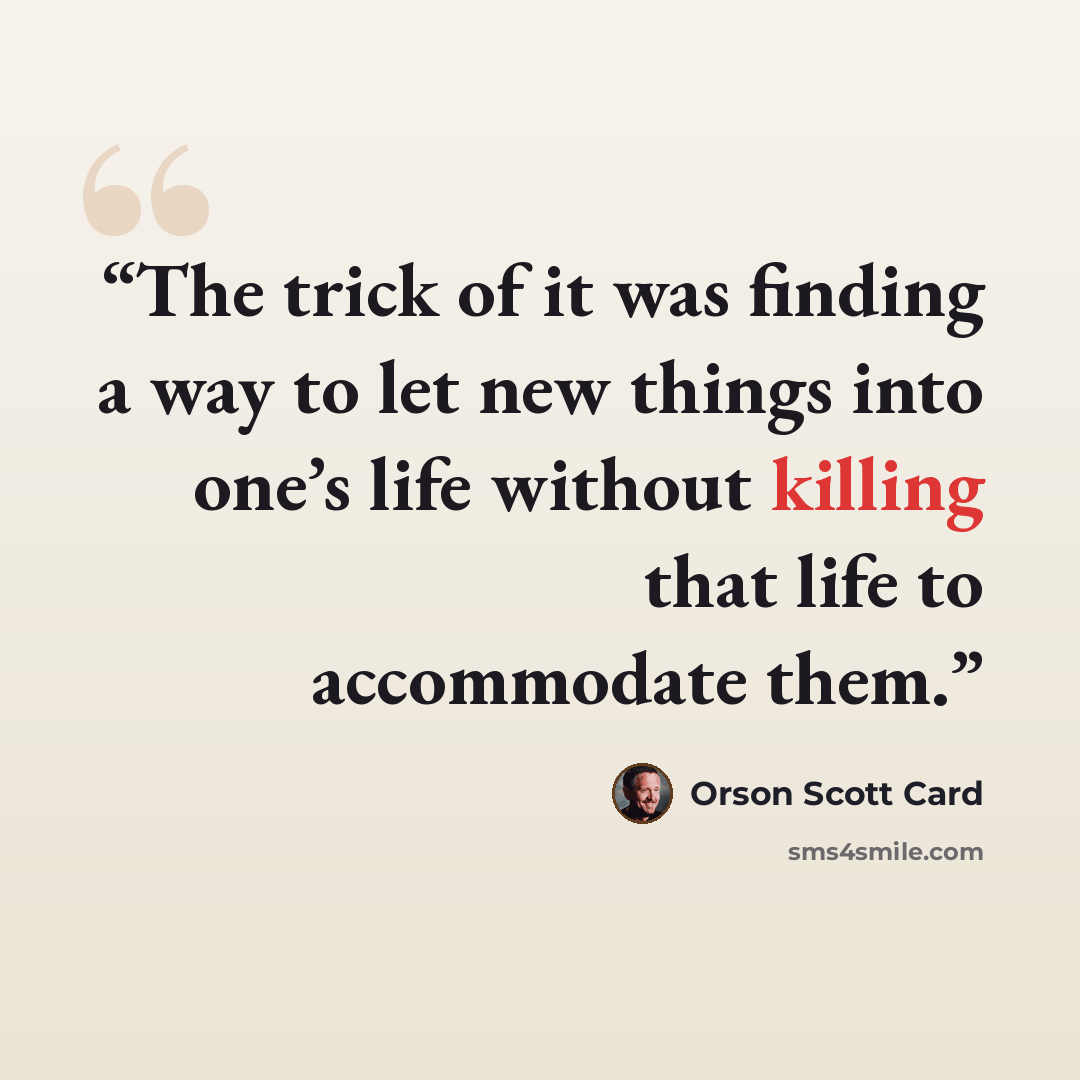 “The trick of it was finding a way to let new things into one’s life without killing that life to accommodate them.” quote by Orson Scott Card