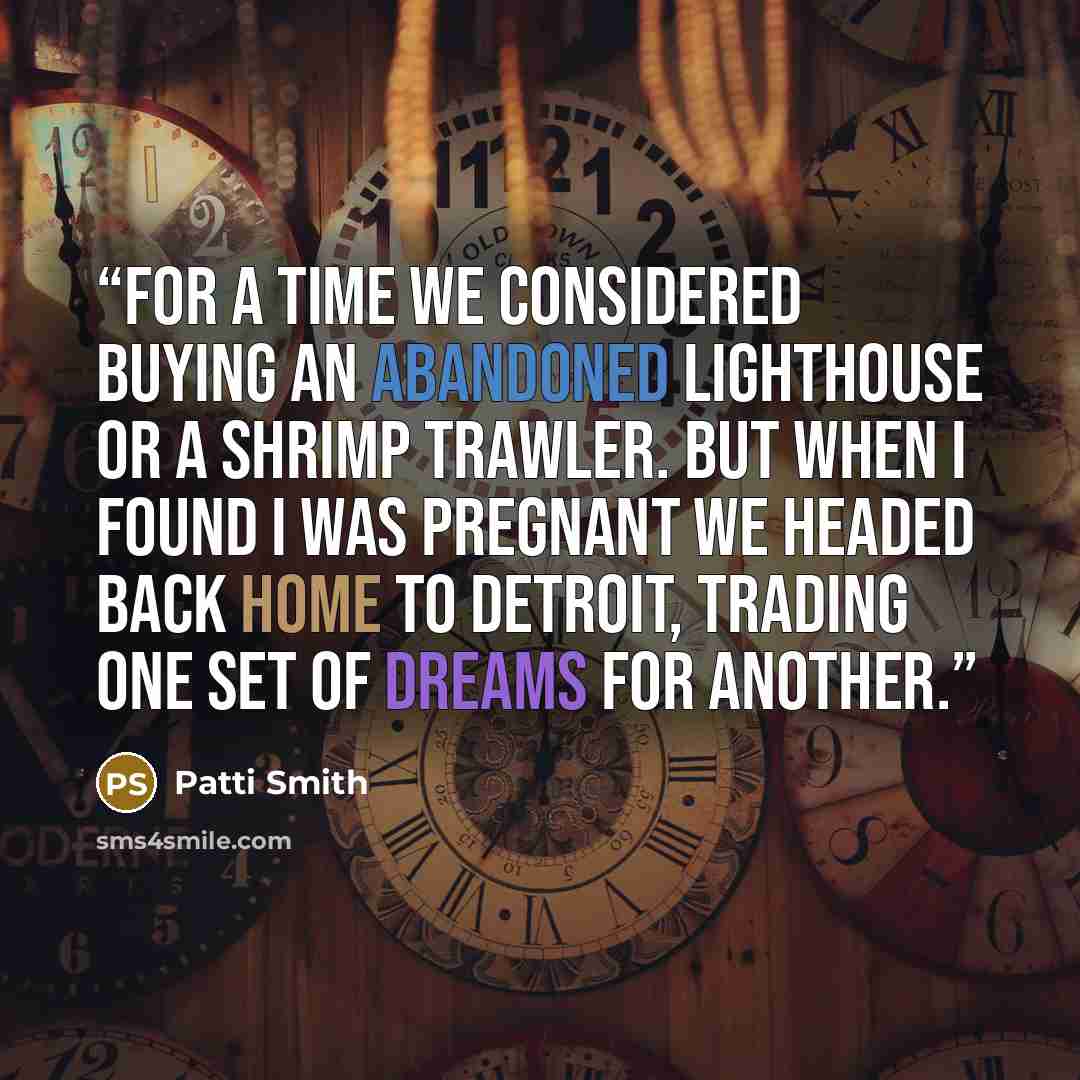 “For a time we considered buying an abandoned lighthouse or a shrimp trawler. But when I found I was pregnant we headed back home to Detroit, trading one set of dreams for another.” quote by Patti Smith