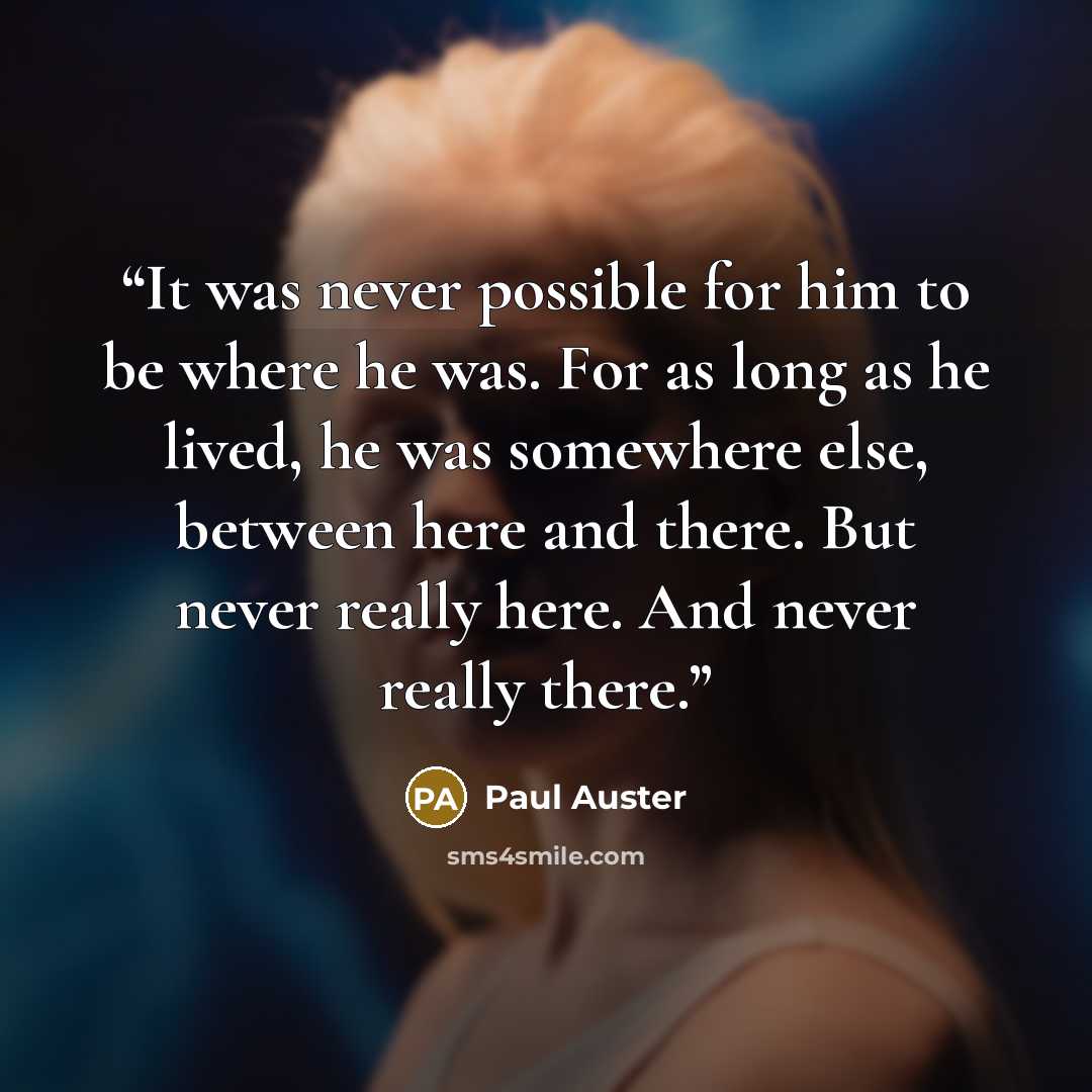 “It was never possible for him to be where he was. For as long as he lived, he was somewhere else, between here and there. But never really here. And never really there.” quote by Paul Auster