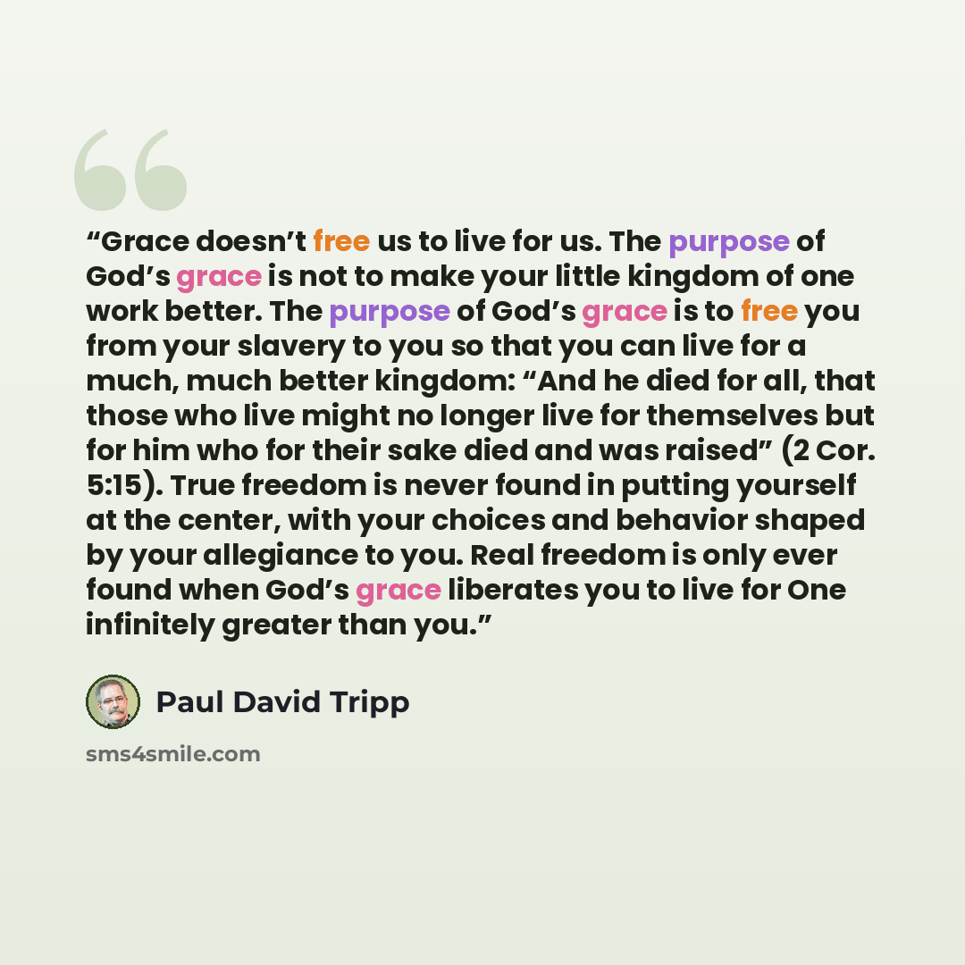 “Grace doesn’t free us to live for us. The purpose of God’s grace is not to make your little kingdom of one work better. The purpose of God’s grace is to free you from your slavery to you so that you can live for a much, much better kingdom: “And he died for all, that those who live might no longer…” quote by Paul David Tripp