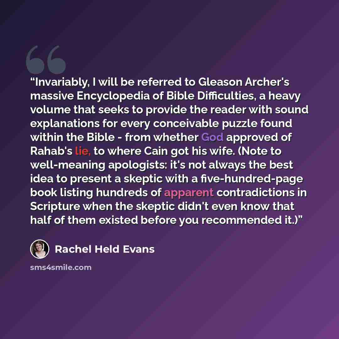 “Invariably, I will be referred to Gleason Archer's massive Encyclopedia of Bible Difficulties, a heavy volume that seeks to provide the reader with sound explanations for every conceivable puzzle found within the Bible - from whether God approved of Rahab's lie, to where Cain got his wife. (Note…” quote by Rachel Held Evans