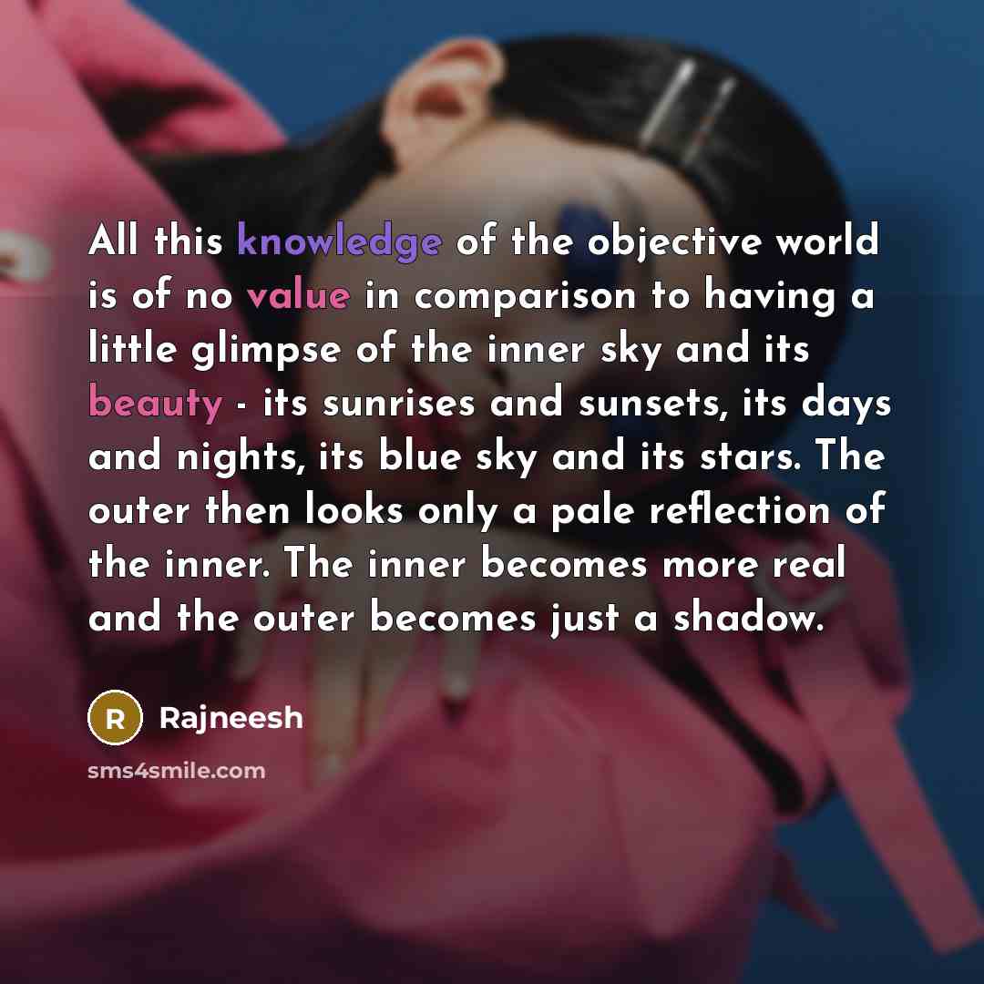 “All this knowledge of the objective world is of no value in comparison to having a little glimpse of the inner sky and its beauty - its sunrises and sunsets, its days and nights, its blue sky and its stars. The outer then looks only a pale reflection of the inner. The inner becomes more real and…” quote by Rajneesh