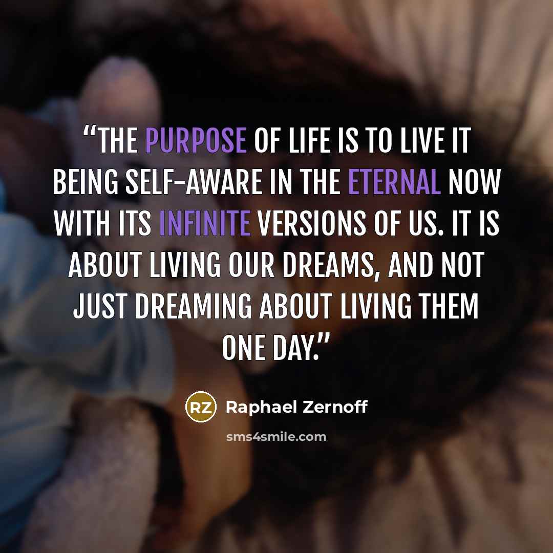 “The purpose of life is to live it being self-aware in the eternal now with its infinite versions of us. It is about living our dreams, and not just dreaming about living them one day.” quote by Raphael Zernoff