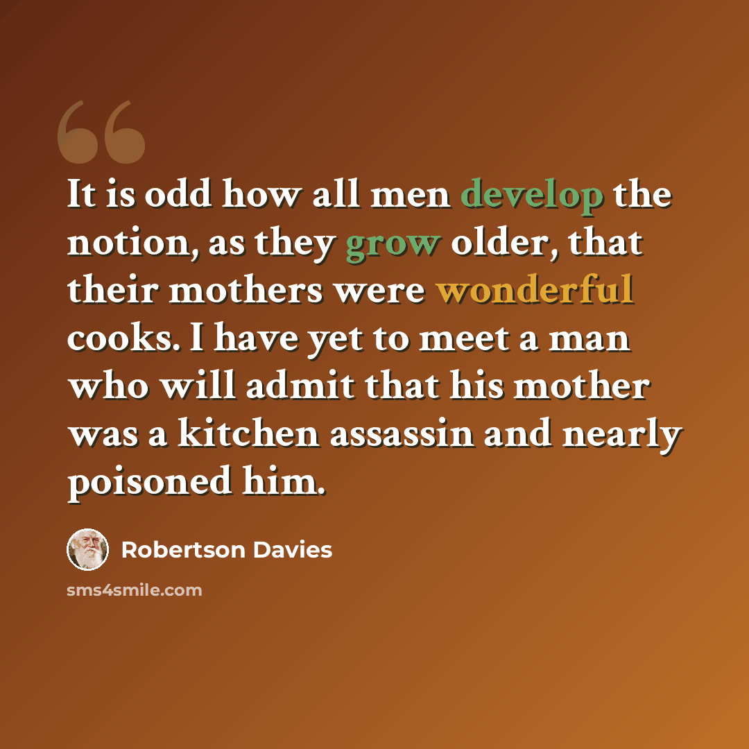 “It is odd how all men develop the notion, as they grow older, that their mothers were wonderful cooks. I have yet to meet a man who will admit that his mother was a kitchen assassin and nearly poisoned him.” quote by Robertson Davies