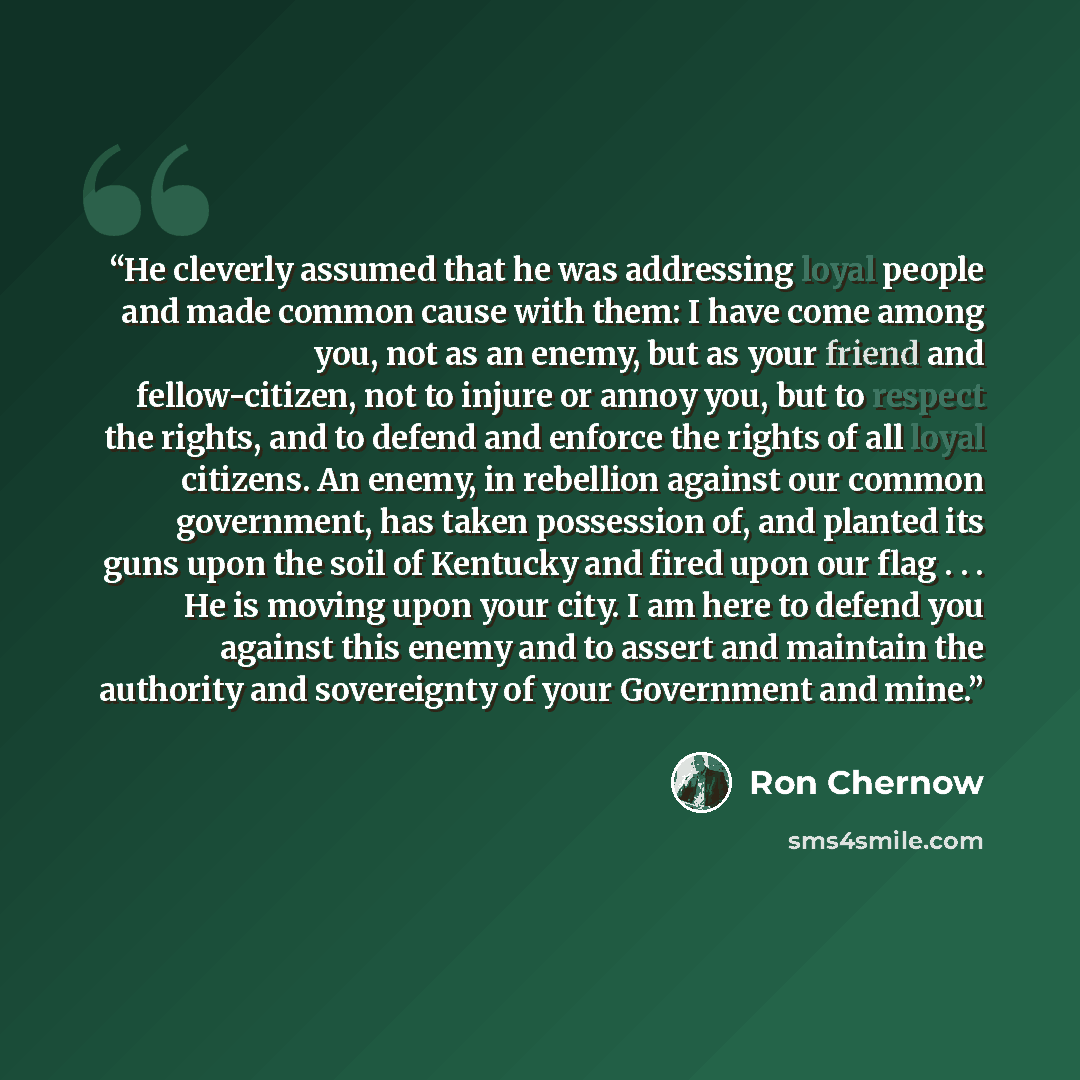 “He cleverly assumed that he was addressing loyal people and made common cause with them: I have come among you, not as an enemy, but as your friend and fellow-citizen, not to injure or annoy you, but to respect the rights, and to defend and enforce the rights of all loyal citizens. An enemy, in…” quote by Ron Chernow