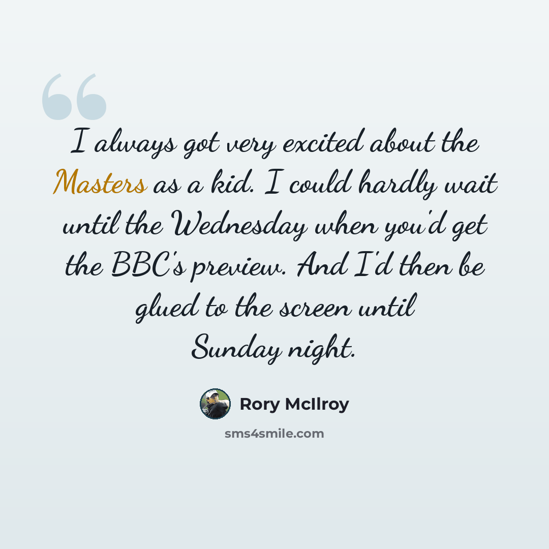 “I always got very excited about the Masters as a kid. I could hardly wait until the Wednesday when you'd get the BBC's preview. And I'd then be glued to the screen until Sunday night.” quote by Rory McIlroy