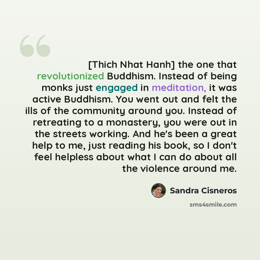 “[Thich Nhat Hanh] the one that revolutionized Buddhism. Instead of being monks just engaged in meditation, it was active Buddhism. You went out and felt the ills of the community around you. Instead of retreating to a monastery, you were out in the streets working. And he's been a great help to…” quote by Sandra Cisneros
