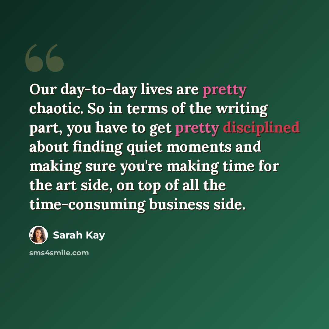 “Our day-to-day lives are pretty chaotic. So in terms of the writing part, you have to get pretty disciplined about finding quiet moments and making sure you're making time for the art side, on top of all the time-consuming business side.” quote by Sarah Kay