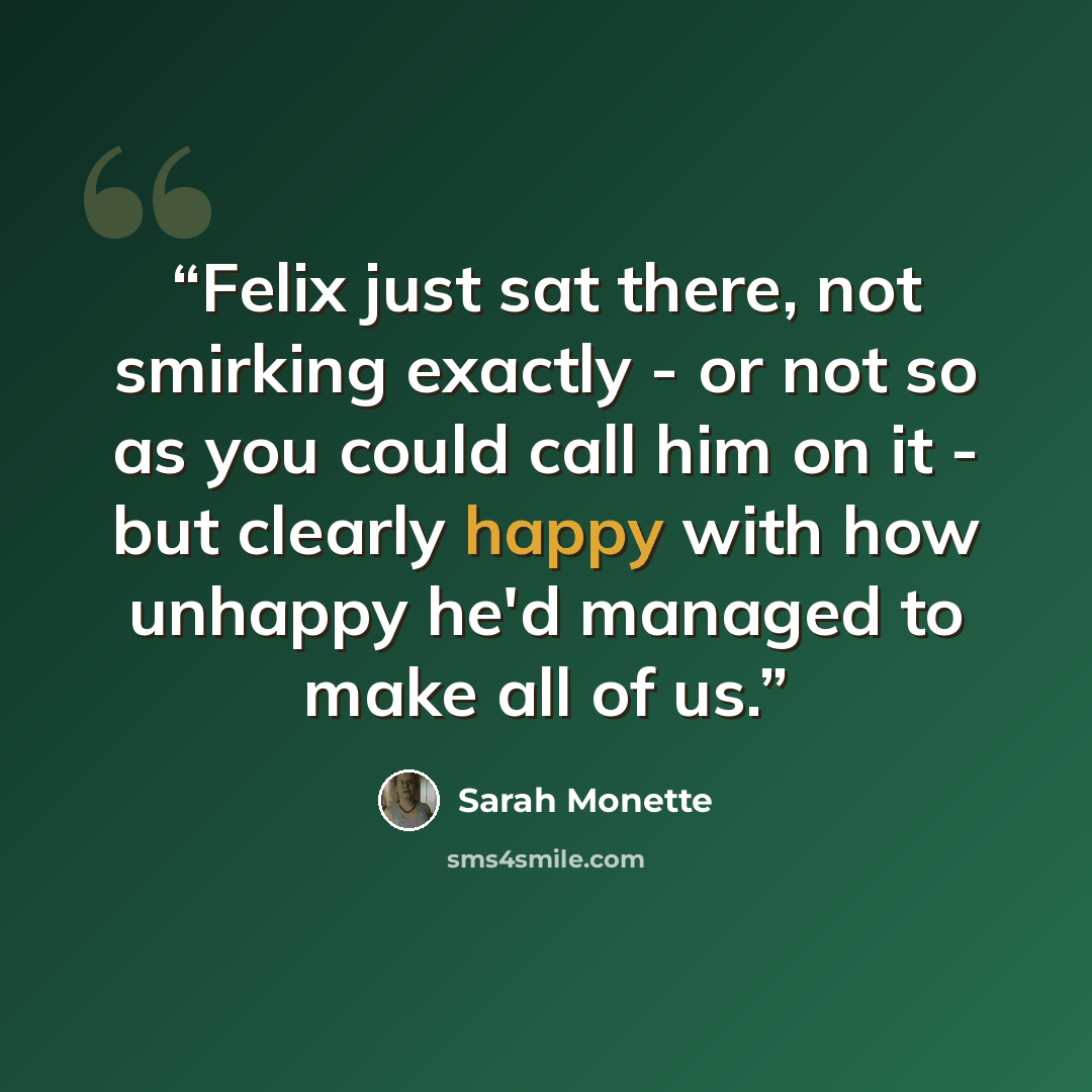 “Felix just sat there, not smirking exactly - or not so as you could call him on it - but clearly happy with how unhappy he'd managed to make all of us.” quote by Sarah Monette