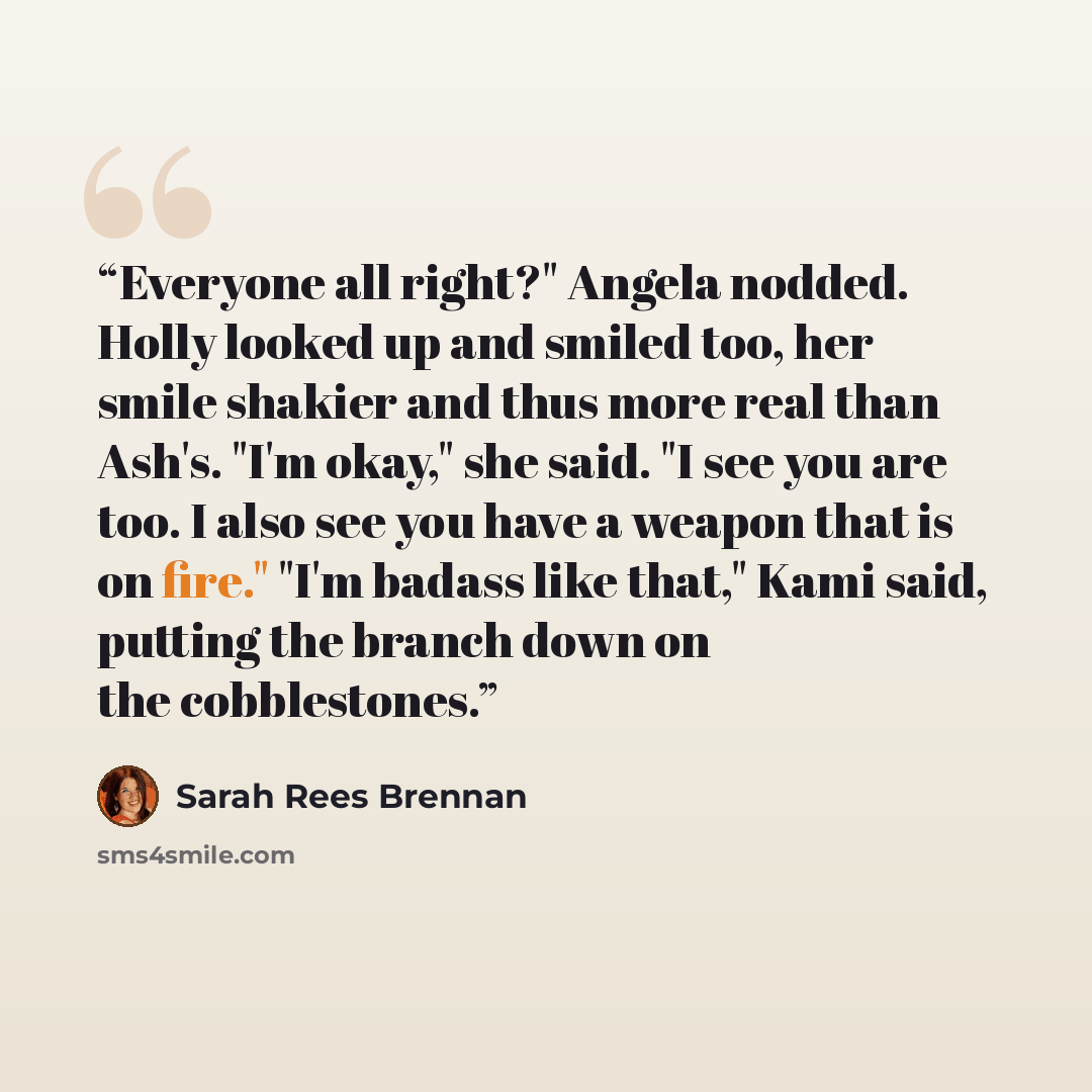 “Everyone all right?" Angela nodded. Holly looked up and smiled too, her smile shakier and thus more real than Ash's. "I'm okay," she said. "I see you are too. I also see you have a weapon that is on fire." "I'm badass like that," Kami said, putting the branch down on the cobblestones.” quote by Sarah Rees Brennan
