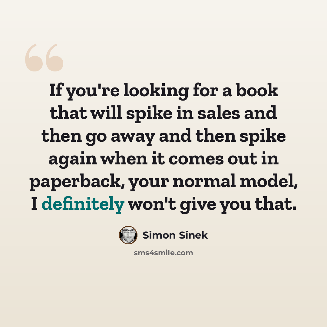 “If you're looking for a book that will spike in sales and then go away and then spike again when it comes out in paperback, your normal model, I definitely won't give you that.” quote by Simon Sinek