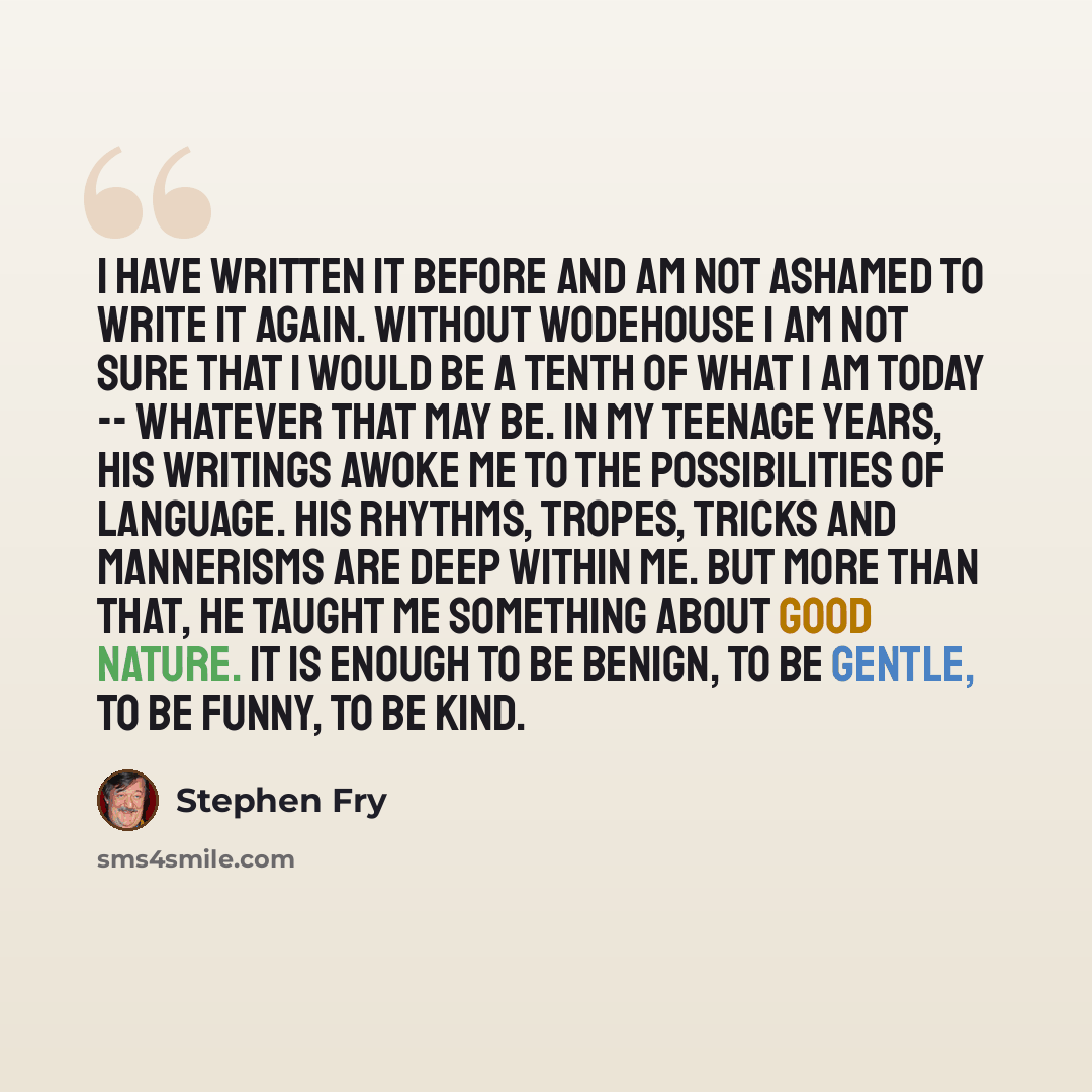 “I have written it before and am not ashamed to write it again. Without Wodehouse I am not sure that I would be a tenth of what I am today -- whatever that may be. In my teenage years, his writings awoke me to the possibilities of language. His rhythms, tropes, tricks and mannerisms are deep within…” quote by Stephen Fry