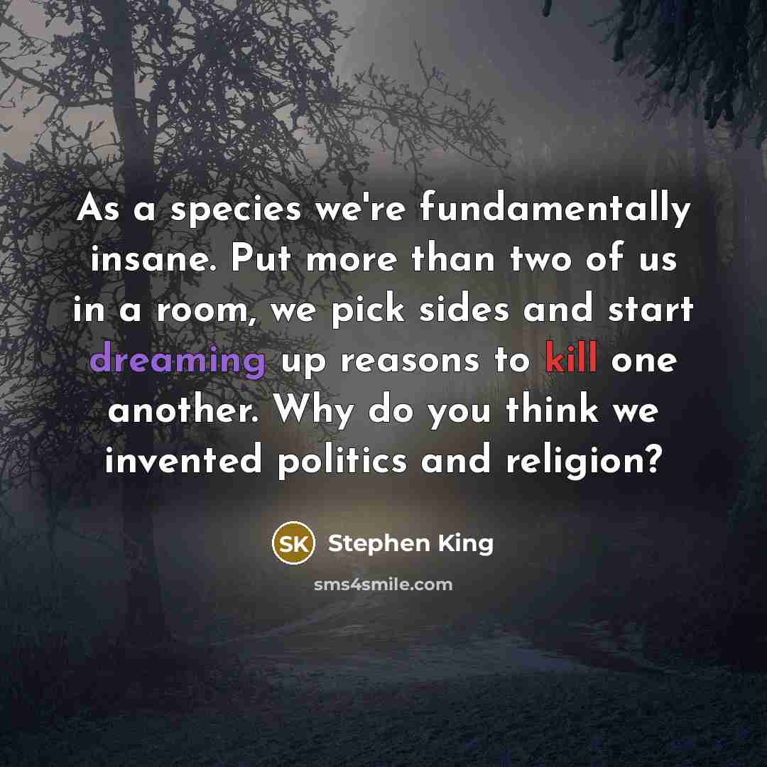 “As a species we're fundamentally insane. Put more than two of us in a room, we pick sides and start dreaming up reasons to kill one another. Why do you think we invented politics and religion?” quote by Stephen King