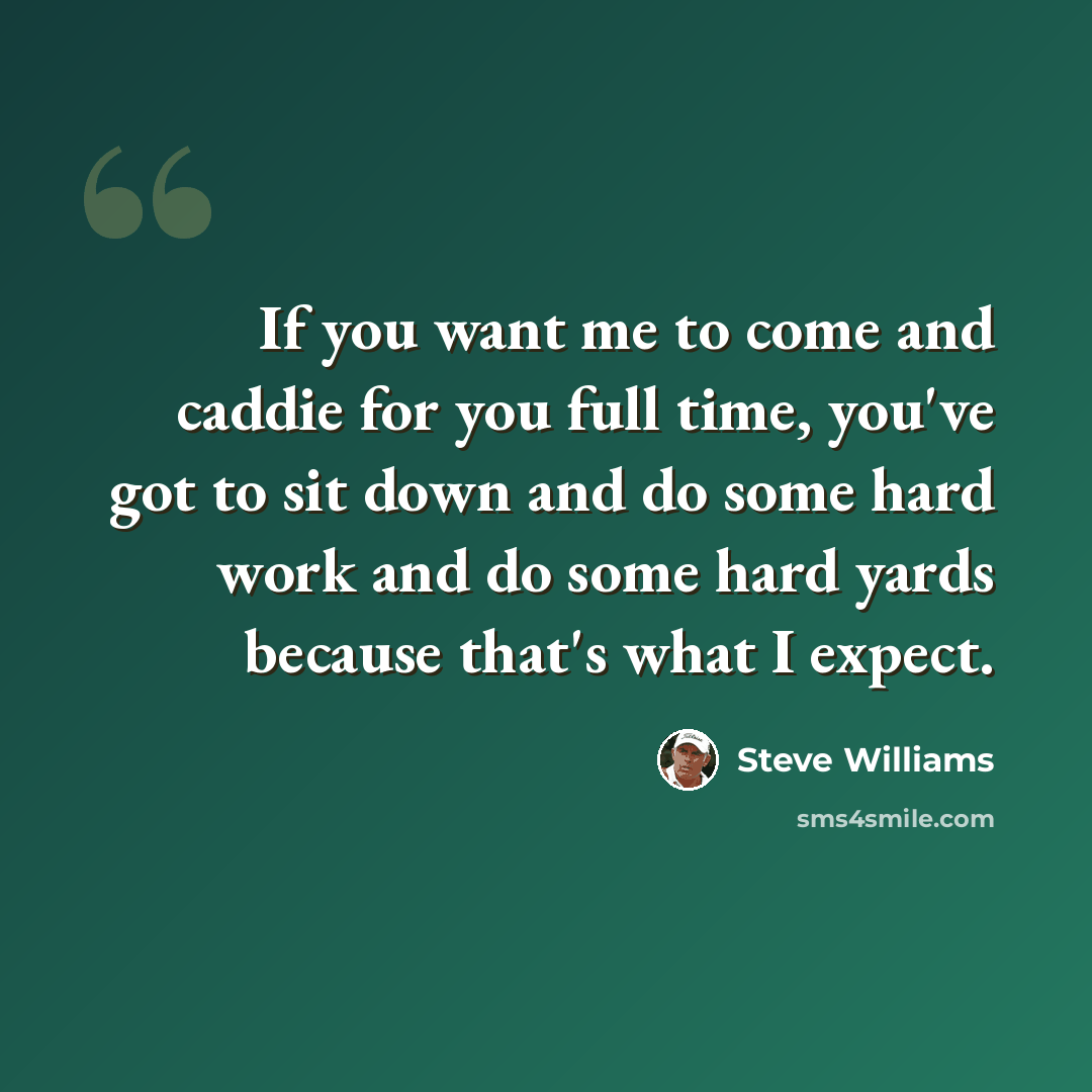 “If you want me to come and caddie for you full time, you've got to sit down and do some hard work and do some hard yards because that's what I expect.” quote by Steve Williams