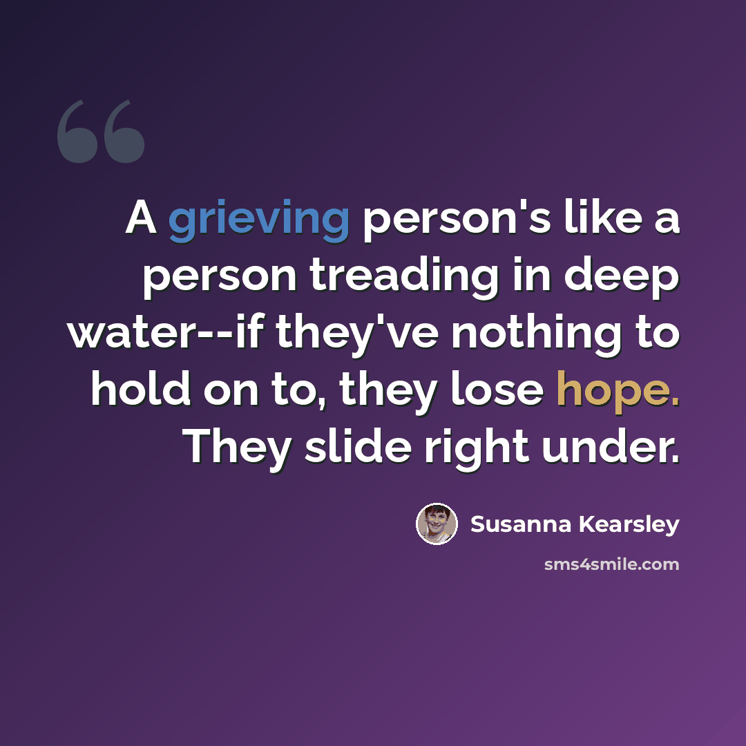 “A grieving person's like a person treading in deep water--if they've nothing to hold on to, they lose hope. They slide right under.” quote by Susanna Kearsley