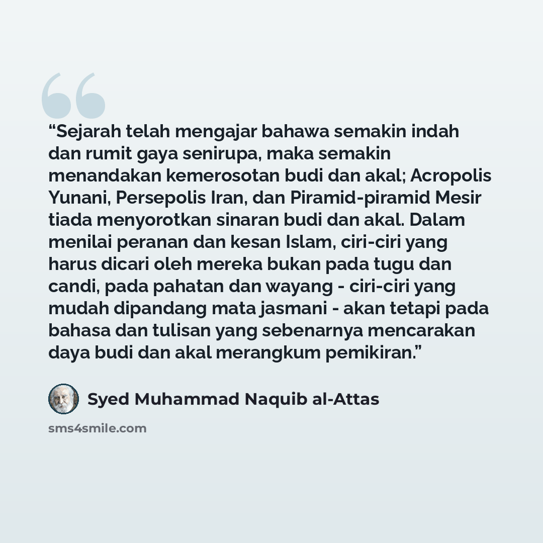 “Sejarah telah mengajar bahawa semakin indah dan rumit gaya senirupa, maka semakin menandakan kemerosotan budi dan akal; Acropolis Yunani, Persepolis Iran, dan Piramid-piramid Mesir tiada menyorotkan sinaran budi dan akal. Dalam menilai peranan dan kesan Islam, ciri-ciri yang harus dicari oleh…” quote by Syed Muhammad Naquib al-Attas