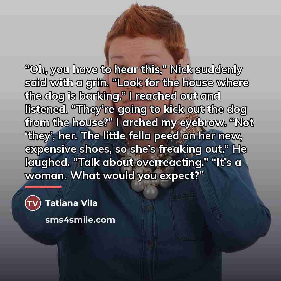 “Oh, you have to hear this,” Nick suddenly said with a grin. “Look for the house where the dog is barking.” I reached out and listened. “They’re going to kick out the dog from the house?” I arched my eyebrow. “Not ‘they’, her. The little fella peed on her new, expensive shoes, so she’s freaking…” quote by Tatiana Vila