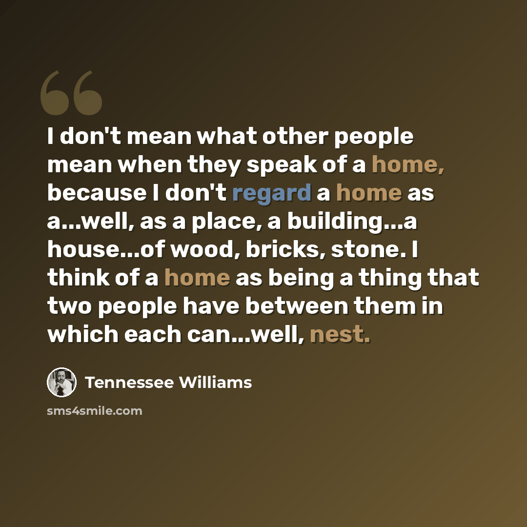 “I don't mean what other people mean when they speak of a home, because I don't regard a home as a...well, as a place, a building...a house...of wood, bricks, stone. I think of a home as being a thing that two people have between them in which each can...well, nest.” quote by Tennessee Williams