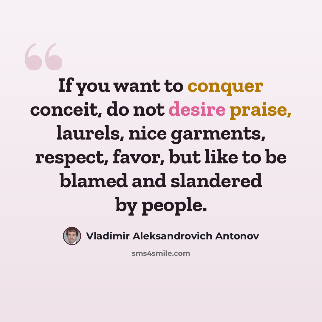 “If you want to conquer conceit, do not desire praise, laurels, nice garments, respect, favor, but like to be blamed and slandered by people.” quote by Vladimir Aleksandrovich Antonov