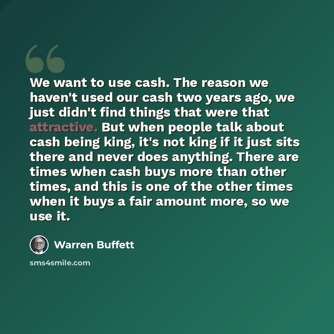 “We want to use cash. The reason we haven't used our cash two years ago, we just didn't find things that were that attractive. But when people talk about cash being king, it's not king if it just sits there and never does anything. There are times when cash buys more than other times, and this is…” quote by Warren Buffett