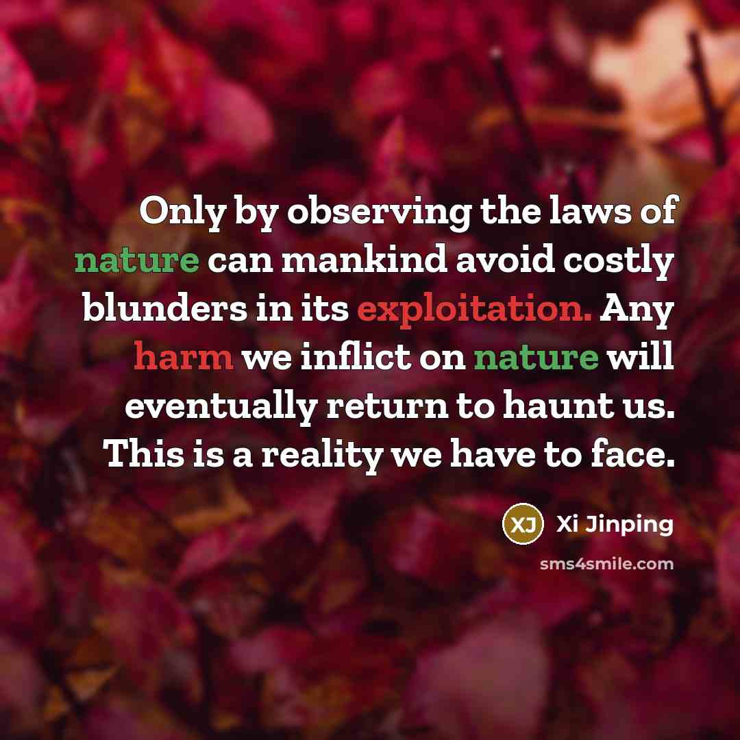 “Only by observing the laws of nature can mankind avoid costly blunders in its exploitation. Any harm we inflict on nature will eventually return to haunt us. This is a reality we have to face.” quote by Xi Jinping