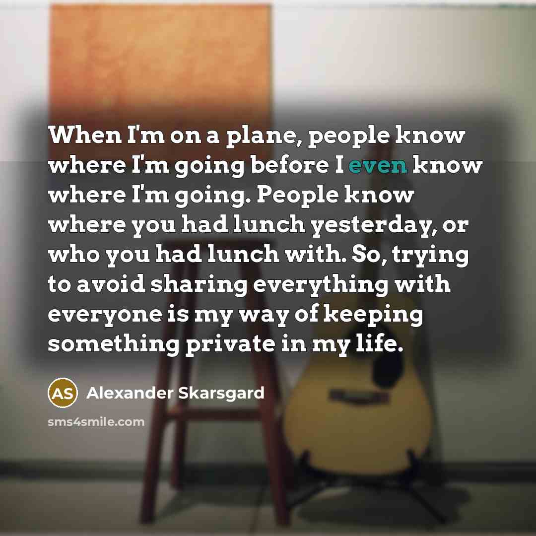 “When I'm on a plane, people know where I'm going before I even know where I'm going. People know where you had lunch yesterday, or who you had lunch with. So, trying to avoid sharing everything with everyone is my way of keeping something private in my life.” quote by Alexander Skarsgard