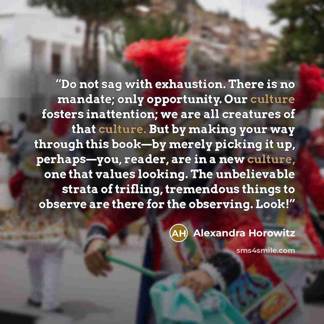 “Do not sag with exhaustion. There is no mandate; only opportunity. Our culture fosters inattention; we are all creatures of that culture. But by making your way through this book—by merely picking it up, perhaps—you, reader, are in a new culture, one that values looking. The unbelievable strata of…” quote by Alexandra Horowitz